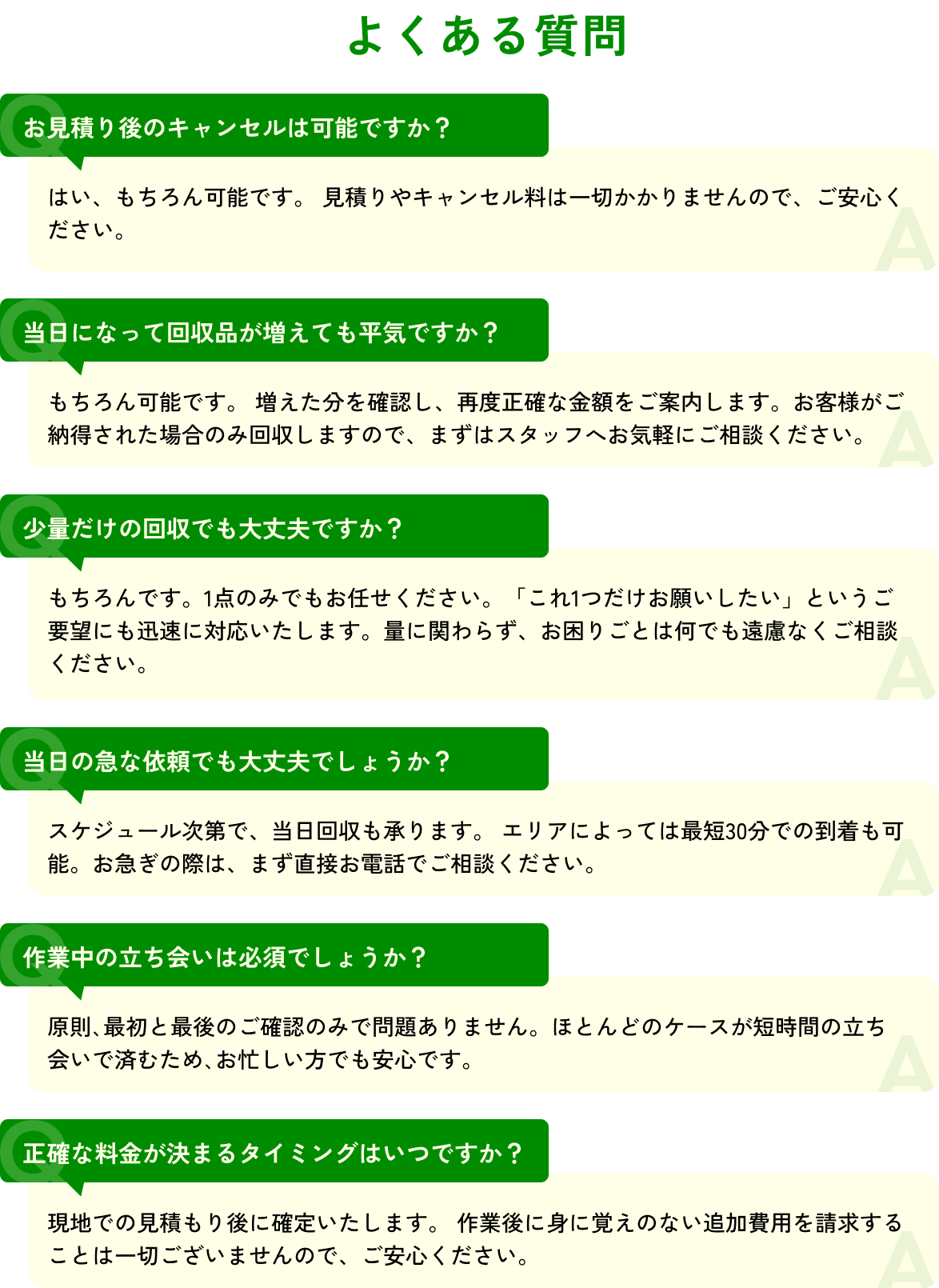【よくある質問】お見積り後のキャンセルは可能ですか？ / 当日になって回収品が増えても平気ですか？ / 少量だけの回収でも大丈夫ですか？ / 当日の急な依頼でも大丈夫でしょうか？ / 作業中の立ち会いは必須でしょうか？ / 正確な料金が決まるタイミングはいつですか？
