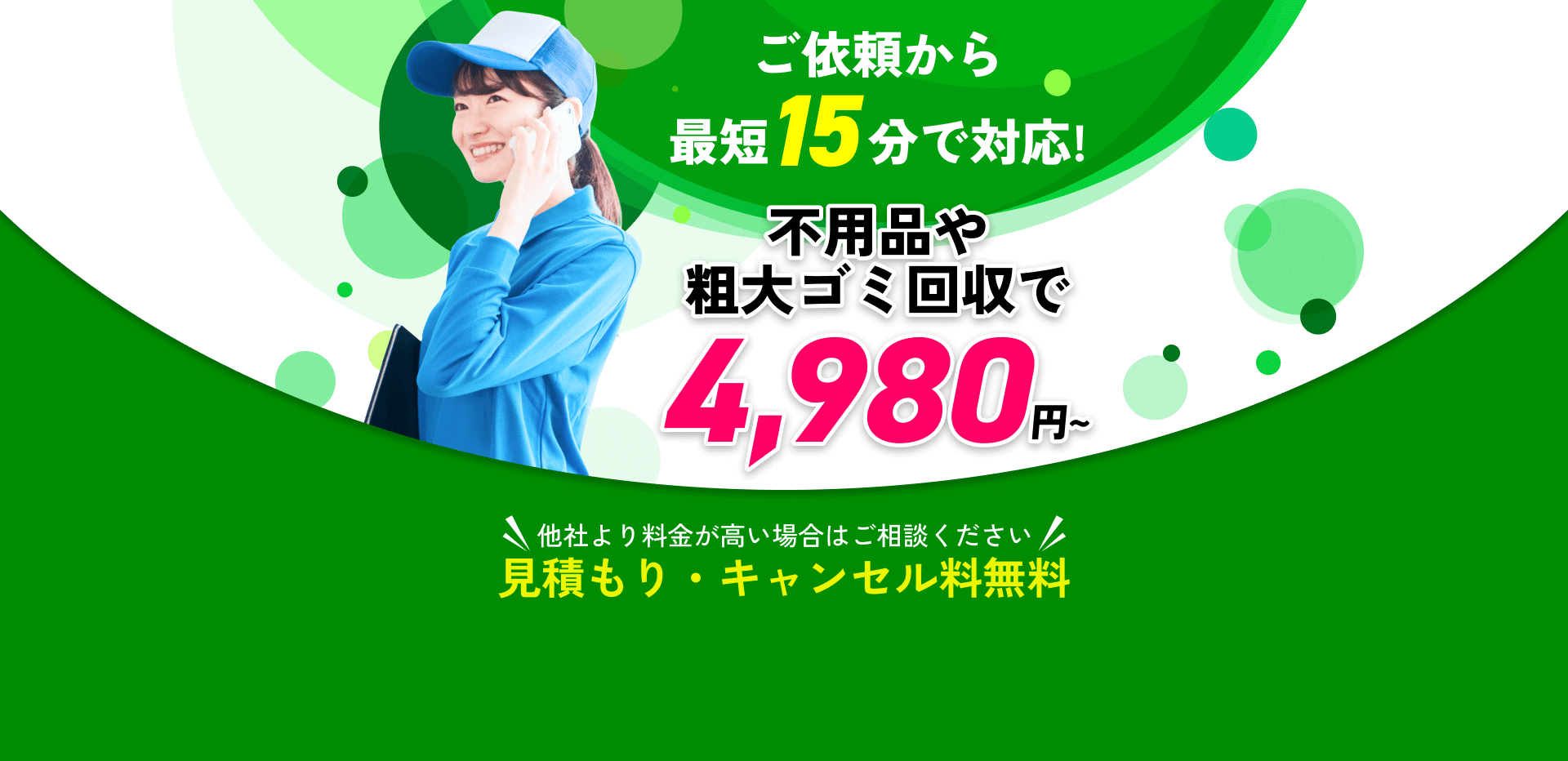 ご依頼から最短15分で対応!不用品や粗大ゴミ回収で4,980円～!他社より料金が高い場合はご相談ください!見積もり・キャンセル料無料