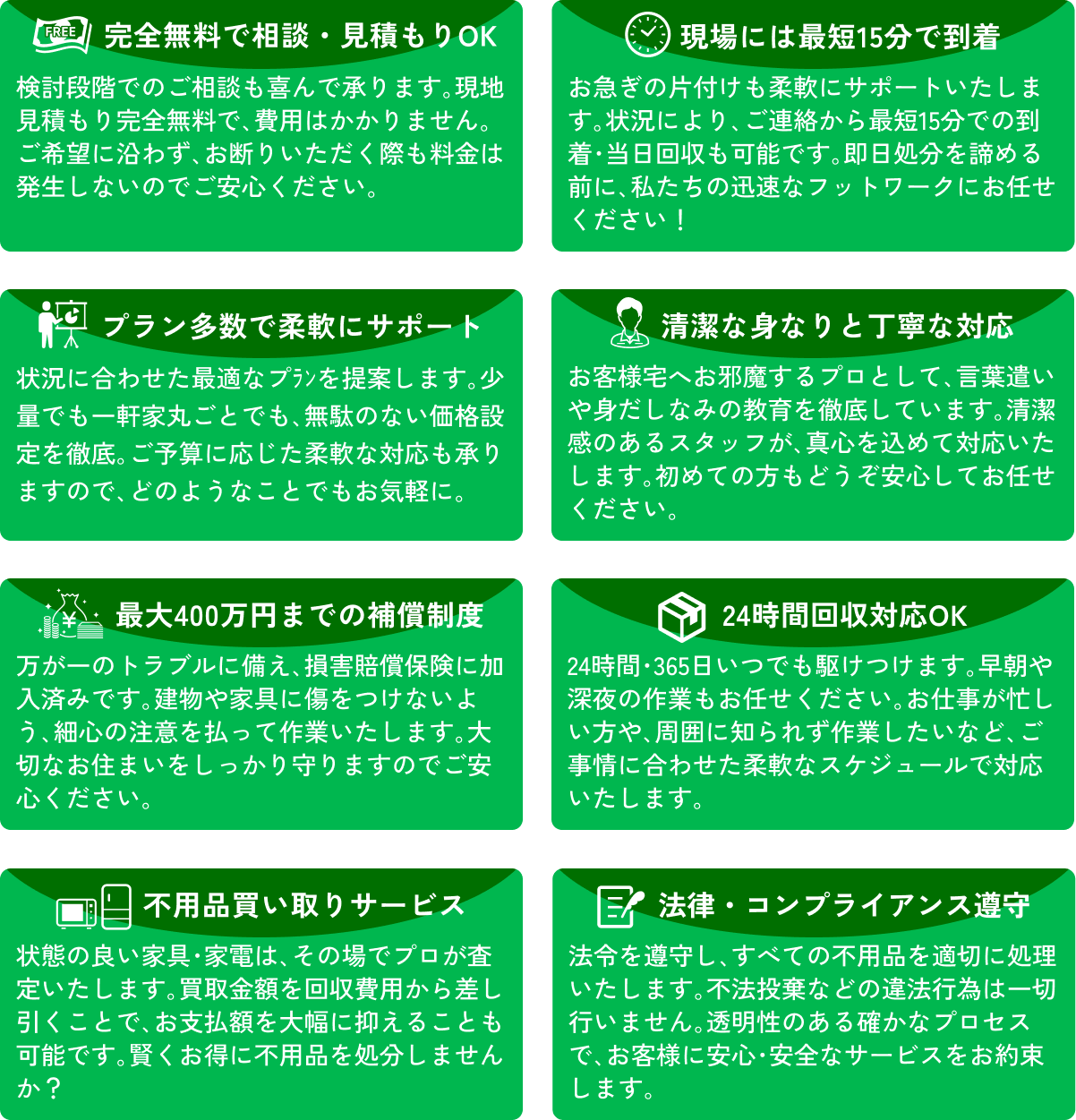 完全無料で相談・見積もりOK / 現場には最短15分で到着 / プラン多数で柔軟にサポート / 清潔な身なりと丁寧な対応 / 最大400万円までの補償制度 / 24時間回収対応OK / 不用品買い取りサービス / 法律・コンプライアンス遵守